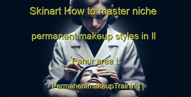 Skinart How to master niche permanent makeup styles in Il Panur area | PermanentmakeupTraining | PermanentmakeupClasses | SkinartTraining-Russian Federation